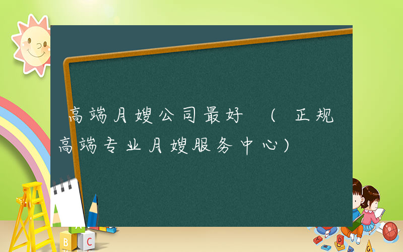 高端月嫂公司最好 (正规高端专业月嫂服务中心)